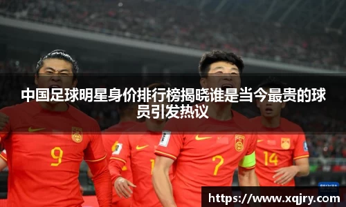 中国足球明星身价排行榜揭晓谁是当今最贵的球员引发热议